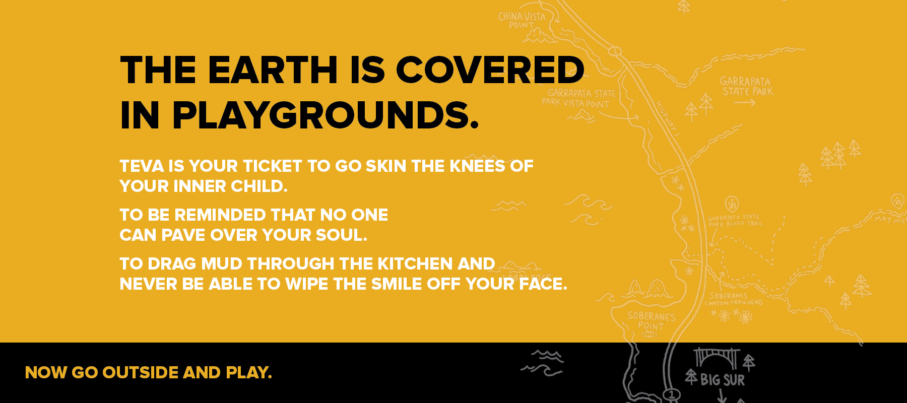 The earth is covered in playgrounds. Teva is your ticket to go skin the knees of your inner child. To be reminded that no one can pave over your soul. To drag mud through the kitchen and never be able to wipe the smile off your face. Now go outside and play!